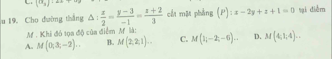 (alpha _3):2x+
u 19. Cho đường thẳng △ : x/2 = (y-3)/-1 = (z+2)/3  cắt mặt phẳng (P):x-2y+z+1=0 tại diểm
M . Khi đó tọa độ của điểm M là:
A. M(0;3;-2).. B. M(2;2;1).. C. M(1;-2;-6).. D、 M(4;1;4)..