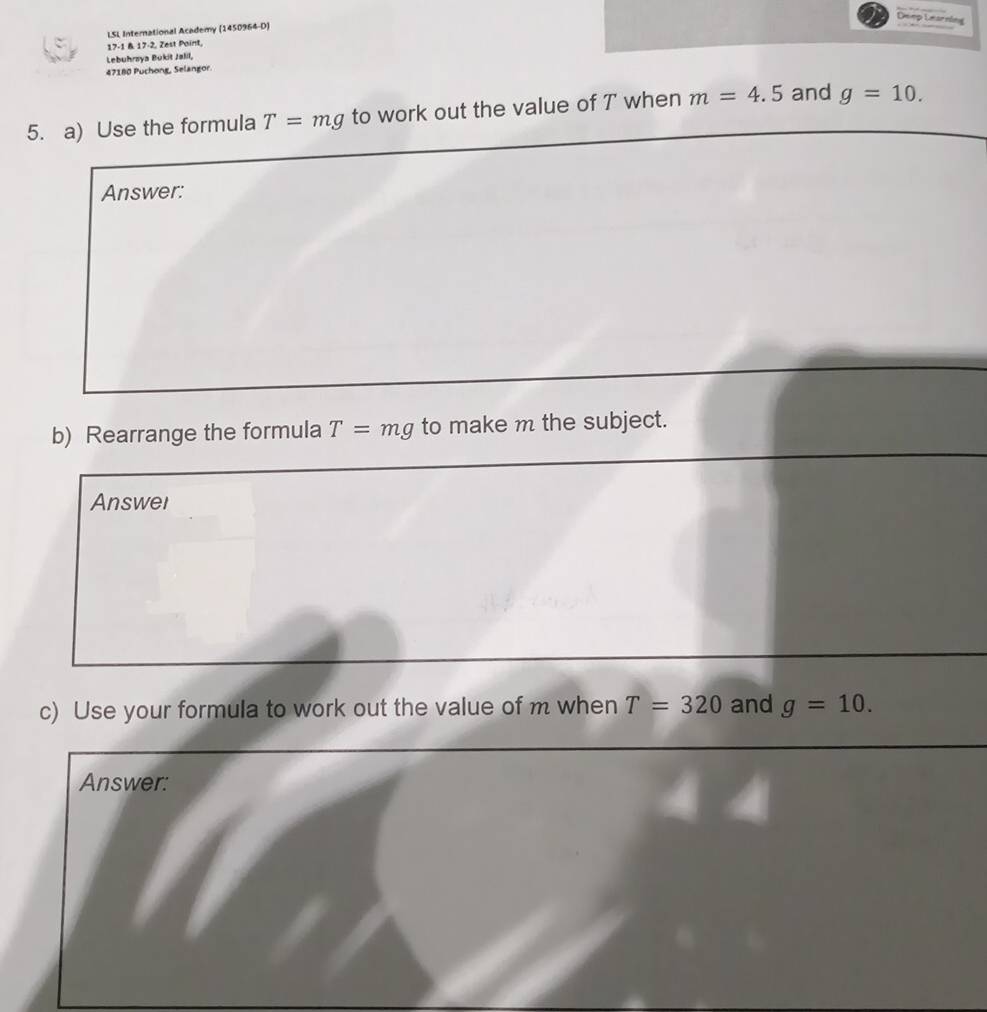 Deep Learning 
LSL International Academy (1450964-D) 
17-1 & 17-2, Zest Paint, 
Lebuhrsya Bukit Jalil, 
47180 Puchong, Selangor. 
5. a) Use the formula T=mg to work out the value of T when m=4.5 and g=10. 
Answer: 
b) Rearrange the formula T=mg to make m the subject. 
Answel 
c) Use your formula to work out the value of m when T=320 and g=10. 
Answer: