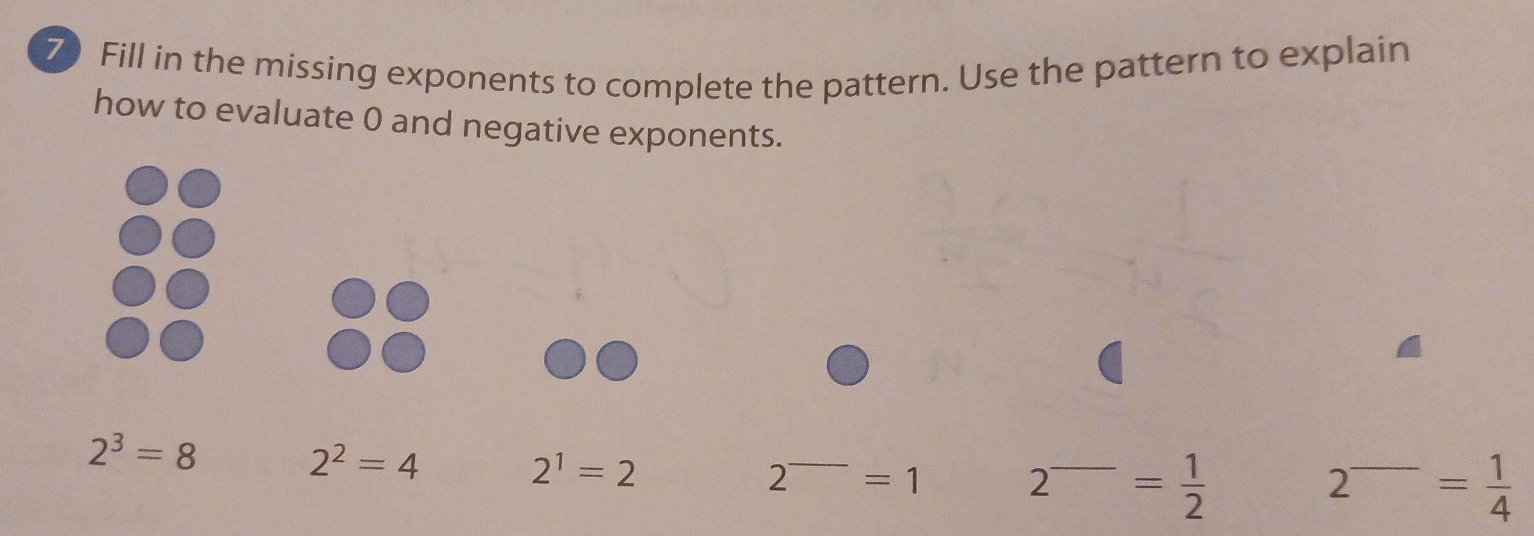 Fill in the missing exponents to complete the pattern. Use the pattern to explain 
how to evaluate 0 and negative exponents.
2^3=8
2^2=4
2^1=2
2^-=1
2^(_ )= 1/2 
2^(_ )= 1/4 