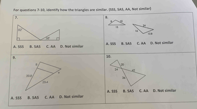 For questions 7-10, identify how the triangles are similar. (SSS, SAS, AA, Not similar)
7.
8.
A. SSS B. SAS C. AA D. Not similar A. SSS B. SAS C. AA D. Not similar
9.
10.
A. SSS B. SAS C. AA D. Not similar
A. SSS B. SAS C. AA D. Not similar