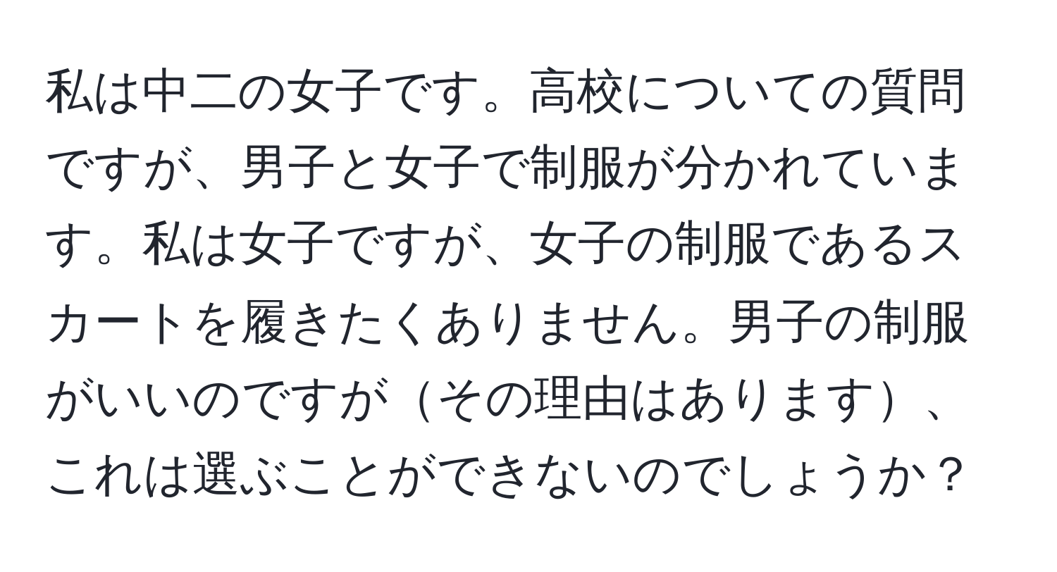 私は中二の女子です。高校についての質問ですが、男子と女子で制服が分かれています。私は女子ですが、女子の制服であるスカートを履きたくありません。男子の制服がいいのですがその理由はあります、これは選ぶことができないのでしょうか？