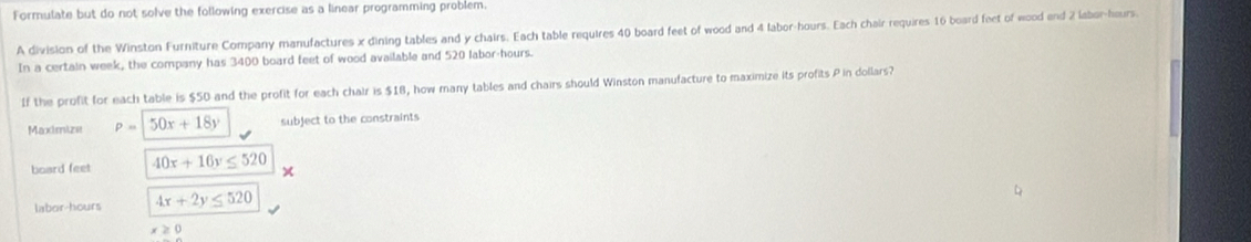 Formulate but do not solve the following exercise as a linear programming problem. 
A division of the Winston Furniture Company manufactures x dining tables and y chairs. Each table requires 40 board feet of wood and 4 labor-hours. Each chair requires 16 board feet of wood end 2 labor-hours. 
In a certain week, the company has 3400 board feet of wood available and 520 labor-hours. 
If the profit for each table is $50 and the profit for each chair is $18, how many tables and chairs should Winston manufacture to maximize its profits P in dollars? 
Maximize P= 50x+18y subject to the constraints 
board feet 40x+16y≤ 520 × 
laber-hours 4x+2y≤ 520
x≥ 0