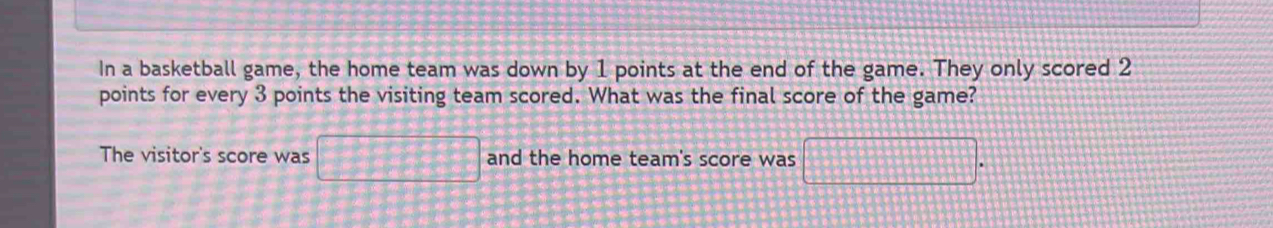 In a basketball game, the home team was down by 1 points at the end of the game. They only scored 2
points for every 3 points the visiting team scored. What was the final score of the game? 
The visitor's score was □ and the home team's score was frac □  □