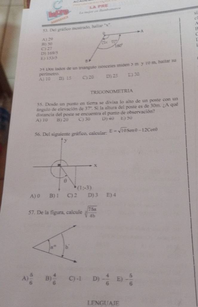 ACAD            
La mjoe en Blamhimièca LA PRE
si
cl
1
A) 29
B) 50
C) 27
D) 169/5
E) 153/5
perimetro.
A) 10 B) 15 C) 20 D) 25 E) 30
TRIGONOMETRIA
55. Desde un punto en tierra se divisa lo alto de un poste con un
ángulo de elevación de 37° 1 Si la altura del poste es de 30m. ¿A qué
distancia del poste se encuentra el punto de observación?
A) 10 B) 20 C) 30 D) 40 E) 50
56. Del siguiente gráfico. calcular: E=sqrt(10)Senθ -12C otθ
y
x
θ
(1;-3)
A) 0 B)1 C) 2 D) 3 E) 4
57. De la figura, calcule sqrt[3](frac 75a)4b
A)  5/6  B)  4/6  C) -1 D) - 4/6  E) - 5/6 
LENGUAIE