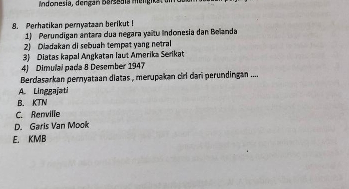 Indonesia, dengan bersedia mengikät din
8. Perhatikan pernyataan berikut !
1) Perundigan antara dua negara yaitu Indonesia dan Belanda
2) Diadakan di sebuah tempat yang netral
3) Diatas kapal Angkatan laut Amerika Serikat
4) Dimulai pada 8 Desember 1947
Berdasarkan pernyataan diatas , merupakan ciri dari perundingan ....
A. Linggajati
B. KTN
C. Renville
D. Garis Van Mook
E. KMB