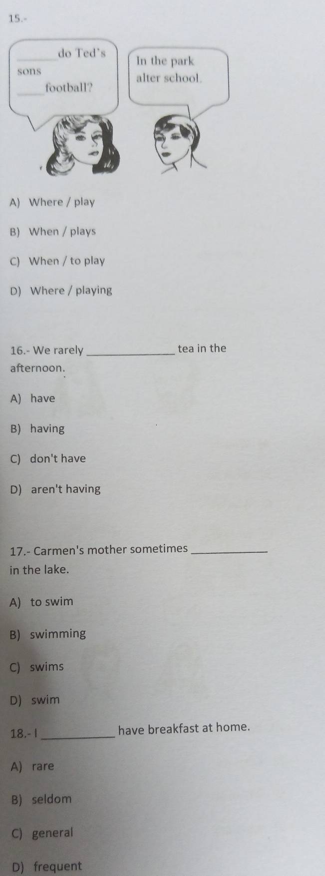 15.-
_do Ted's In the park
sons
_football? alter school.
A) Where / play
B) When / plays
C) When / to play
D) Where / playing
16.- We rarely _tea in the
afternoon.
A) have
B) having
C) don't have
D) aren't having
17.- Carmen's mother sometimes_
in the lake.
A) to swim
B) swimming
C) swims
D) swim
18.- I _have breakfast at home.
A) rare
B) seldom
C) general
D) frequent