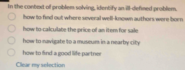 In the context of problem solving, identify an ill-defned problem.
how to find out where several well-known authors were born
how to calculate the price of an item for sale
how to navigate to a museum in a nearby city
how to find a good life partner
Clear my selection