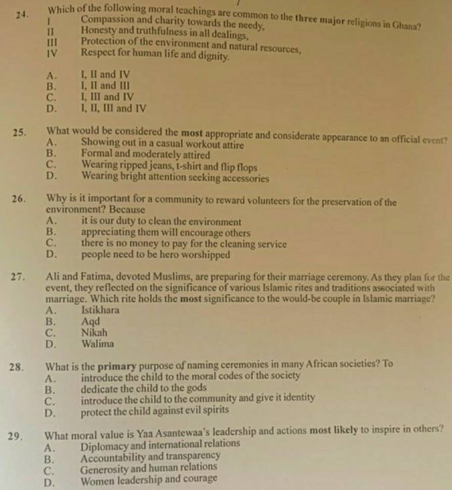 Which of the following moral teachings are common to the three major religions in Ghana?
I Compassion and charity towards the needy,
II Honesty and truthfulness in all dealings,
Protection of the environment and natural resources,
IV Respect for human life and dignity.
A. I, II and IV
B. I, II and III
C. I, III and IV
D. I, II, III and IV
25. What would be considered the most appropriate and considerate appearance to an official event?
A. Showing out in a casual workout attire
B. Formal and moderately attired
C. Wearing ripped jeans, t-shirt and flip flops
D. Wearing bright attention seeking accessories
26. Why is it important for a community to reward volunteers for the preservation of the
environment? Because
A. it is our duty to clean the environment
B. appreciating them will encourage others
C. there is no money to pay for the cleaning service
D. people need to be hero worshipped
27. Ali and Fatima, devoted Muslims, are preparing for their marriage ceremony. As they plan for the
event, they reflected on the significance of various Islamic rites and traditions associated with
marriage. Which rite holds the most significance to the would-be couple in Islamic marriage?
A. Istikhara
B. Aqd
C. Nikah
D. Walima
28. What is the primary purpose of naming ceremonies in many African societies? To
A. introduce the child to the moral codes of the society
B. dedicate the child to the gods
C. introduce the child to the community and give it identity
D. protect the child against evil spirits
29. What moral value is Yaa Asantewaa’s leadership and actions most likely to inspire in others?
A. Diplomacy and international relations
B. Accountability and transparency
C. Generosity and human relations
D. Women leadership and courage