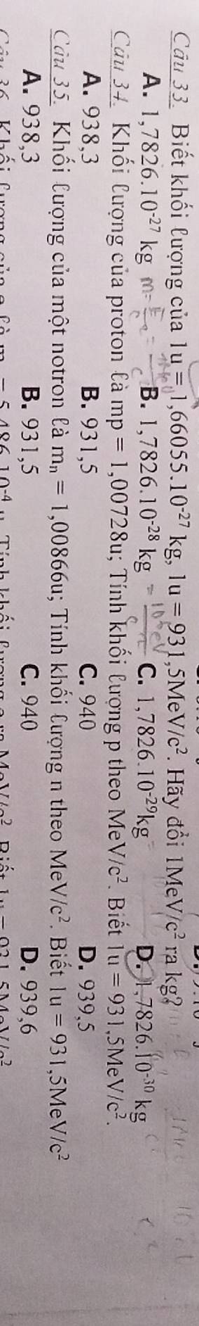 Biết khối lượng của 1u=1,66055.10^(-27)kg, 1u=931 ,5Me V/c^2. Hãy đổi 1MeV/c^2 ra kg
A. 1,7826.10^(-27)kg m= B. 1,7826.10^(-28)kg= C. 1,7826.10^(-29)kg D. 1,7826.10^(-30)kg
Câu 34. Khối lượng của proton là mp=1,00728u; Tính khối lượng p theo MeV/c^2 Biết 1u=931,5MeV/c^2.
A. 938,3 B. 931,5 C. 940 D. 939,5
Câu 35. Khối lượng của một notron là m_n=1,00866u; Tính khối Cượng n theo Me V/c^2. Biết 1u=931 ,5Me V/c^2
A. 938,3 B. 931,5 C. 940 D. 939,6
-518610-4
1o^(722) D 1.._ 