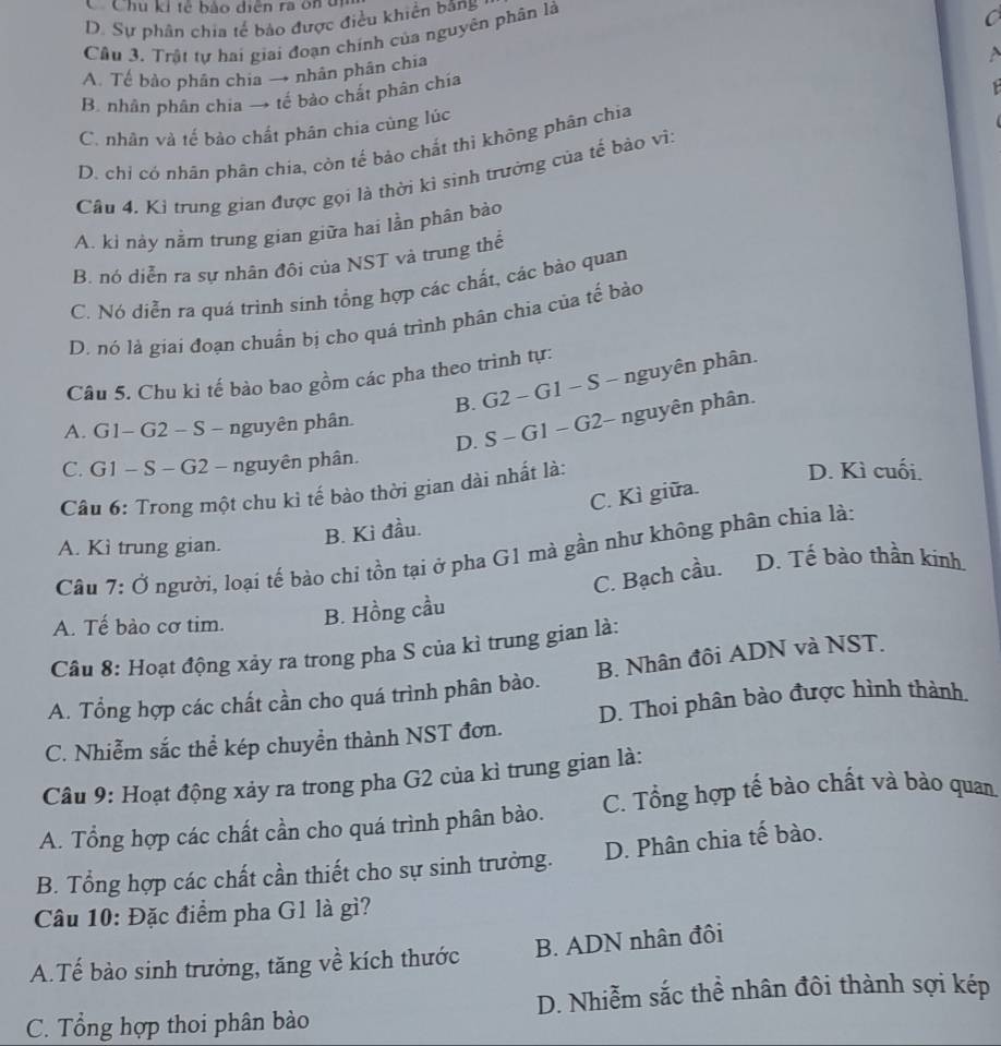 Chu ki tẻ bảo diện ra ôn đi
D. Sự phân chia tế bảo được điều khiển băng
Câu 3. Trật tự hai giai đoạn chính của nguyên phân là
C
A. Tế bào phân chia → nhân phân chia
B. nhân phân chia → tế bảo chắt phân chía
C. nhân và tế bảo chất phân chia cùng lúc
D. chỉ có nhân phân chia, còn tế bảo chắt thì không phân chia
Câu 4. Kỉ trung gian được gọi là thời kì sinh trưởng của tế bảo vì,
A. ki này nằm trung gian giữa hai lần phân bảo
B. nó diễn ra sự nhân đôi của NST và trung thể
C. Nó diễn ra quá trình sinh tổng hợp các chất, các bào quan
D. nó là giai đoạn chuẩn bị cho quá trình phân chia của tế bảo
Câu 5. Chu ki tế bào bao gồm các pha theo trình tự:
B. G2 - G1 - S - nguyên phân.
D. S - G1 - G2- nguyên phân.
A. G1- G2 - S - nguyên phân.
C. G1 - S - G2 - nguyên phân. D. Kì cuối.
Câu 6: Trong một chu kì tế bào thời gian dài nhất là:
C. Kì giữa.
A. Kì trung gian.
B. Ki đầu.
Câu 7: Ở người, loại tế bào chi tồn tại ở pha G1 mà gần như không phân chia là:
C. Bạch cầu. D. Tế bào thần kinh
A. Tế bào cơ tim. B. Hồng cầu
Câu 8: Hoạt động xảy ra trong pha S của kì trung gian là:
A. Tổng hợp các chất cần cho quá trình phân bào. B. Nhân đôi ADN và NST.
C. Nhiễm sắc thể kép chuyền thành NST đơn. D. Thoi phân bào được hình thành.
Câu 9: Hoạt động xảy ra trong pha G2 của kì trung gian là:
A. Tổng hợp các chất cần cho quá trình phân bào. C. Tổng hợp tế bào chất và bào quan
B. Tổng hợp các chất cần thiết cho sự sinh trưởng. D. Phân chia tế bào.
Câu 10: Đặc điểm pha G1 là gì?
A.Tế bào sinh trưởng, tăng về kích thước B. ADN nhân đôi
C. Tổng hợp thoi phân bào D. Nhiễm sắc thể nhân đôi thành sợi kép