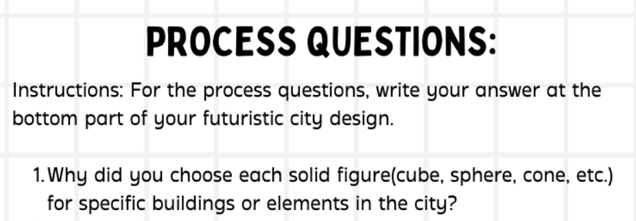 PROCESS QUESTIONS: 
Instructions: For the process questions, write your answer at the 
bottom part of your futuristic city design. 
1.Why did you choose each solid figure(cube, sphere, cone, etc.) 
for specific buildings or elements in the city?