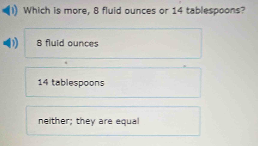 Which is more, 8 fluid ounces or 14 tablespoons?
8 fluid ounces
14 tablespoons
neither; they are equal