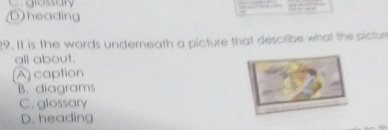 Cglassary
D)heading
9. It is the words underneath a picture that describe what the pictur
all about.
A caption
B. diagrams
C. glossary
D. heading