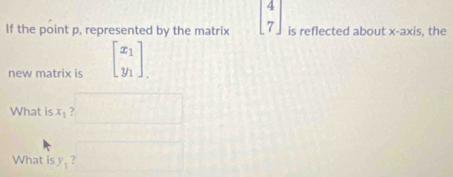 If the point p, represented by the matrix beginbmatrix 4 7endbmatrix is reflected about x-axis, the 
new matrix is beginbmatrix x_1 y_1endbmatrix.
x_1,1)
What is x_1 ? 
What is y_1