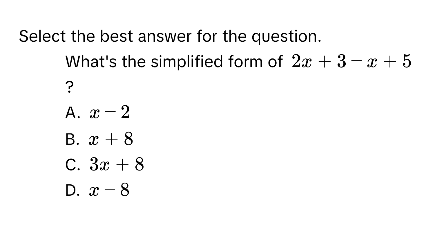 Select the best answer for the question. 
1. What's the simplified form of $2x + 3 - x + 5$? 
A. $x - 2$
B. $x + 8$
C. $3x + 8$
D. $x - 8$