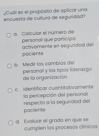 ¿Cuál es el propósito de aplicar una
encuesta de cultura de seguridad?
a. Calcular el número de
personal que participa
activamente en seguridad del
paciente
b. Medir los cambios del
personal y los tipos liderazgo
de la organización
c. Identificar cuantitativamente
la percepción del personal
respecto a la seguridad del
paciente
d. Evaluar el grado en que se
cumplen los procesos clínicos