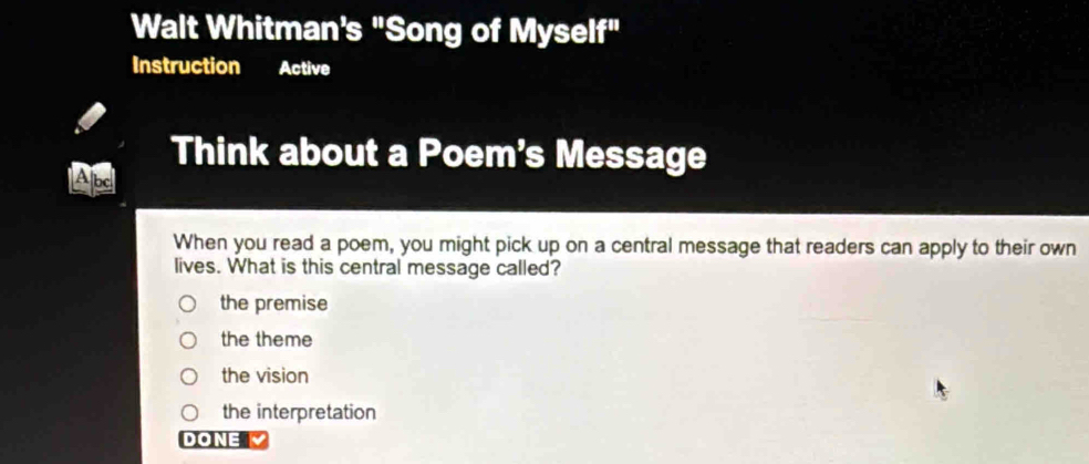 Walt Whitman's "Song of Myself"
Instruction Active
Think about a Poem's Message
Abd
When you read a poem, you might pick up on a central message that readers can apply to their own
lives. What is this central message called?
the premise
the theme
the vision
the interpretation
DONE