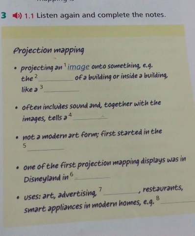 3 1.1 Listen again and complete the notes. 
Projection mapping 
projecting an ¹ image onto something, e.g. 
the²_ of a building or inside a building, 
like a^3 _ 
often includes sound and, together with the 
images, tells a ⁴_ 
not a modern art form; first started in the 
_ 
5 
one of the first projection mapping displays was in 
Disneyland in 6 _ 
uses: art, advertising, 7 _ , restaurants, 
smart appliances in modern homes, e.q. 8_