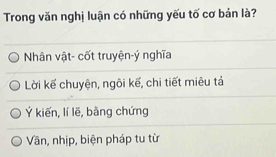 Trong văn nghị luận có những yếu tố cơ bản là?
Nhân vật- cốt truyện-ý nghĩa
Lời kể chuyện, ngôi kế, chi tiết miêu tả
Ý kiến, lí lẽ, bằng chứng
Vần, nhịp, biện pháp tu từ