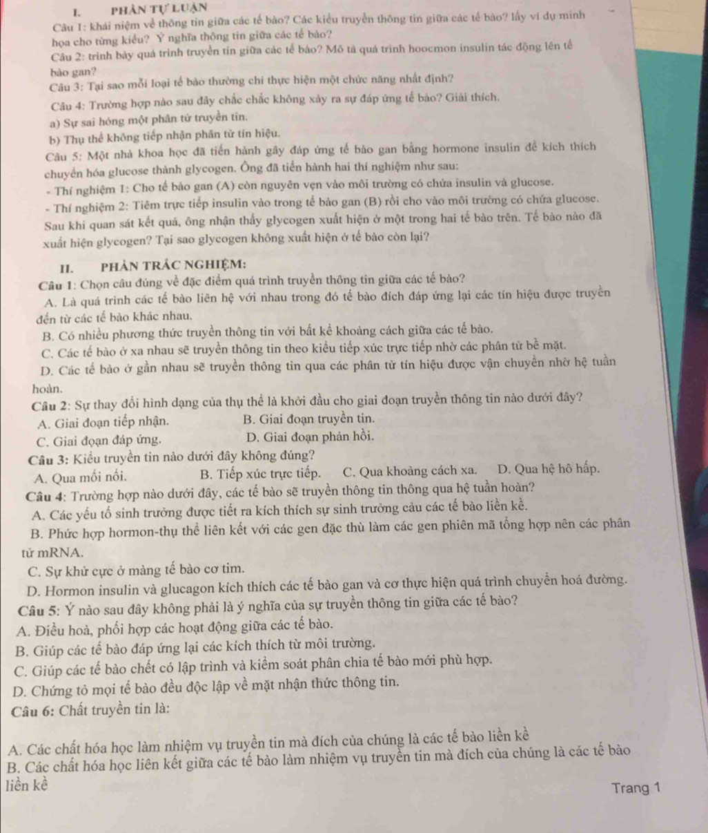 I、 phân tự luận
Câu 1: khái niệm về thông tin giữa các tế bào? Các kiểu truyền thông tin giữa các tế bào? lấy ví dụ minh
họa cho từng kiều? Ý nghĩa thông tin giữa các tế bào?
Cầu 2: trình bày quá trình truyền tin giữa các tế bào? Mô tả quá trình hoocmon insulin tác động lên tế
bào gan?
Câu 3: Tại sao mỗi loại tế bào thường chi thực hiện một chức năng nhất định?
Câu 4: Trường hợp nào sau đây chắc chắc không xảy ra sự đáp ứng tế bào? Giải thích.
a) Sự sai hóng một phân tử truyền tin,
b) Thụ thể không tiếp nhận phân tử tín hiệu.
Câu 5: Một nhà khoa học đã tiến hành gây đáp ứng tế bào gan bằng hormone insulin để kích thích
chuyển hóa glucose thành glycogen. Ông đã tiển hành hai thí nghiệm như sau:
* Thí nghiệm 1: Cho tế bảo gan (A) còn nguyên vẹn vào môi trường có chứa insulin và glucose.
- Thí nghiệm 2: Tiêm trực tiếp insulin vào trong tế bào gan (B) rồi cho vào môi trường có chứa glucose.
Sau khi quan sát kết quả, ông nhận thấy glycogen xuất hiện ở một trong hai tế bào trên. Tế bào nào đã
xuất hiện glycogen? Tại sao glycogen không xuất hiện ở tế bào còn lại?
II. PHảN TRÁC NGHIệM:
Câu 1: Chọn câu đúng về đặc điểm quá trình truyền thông tin giữa các tế bảo?
A. Là quá trình các tế bào liên hệ với nhau trong đó tế bào đích đáp ứng lại các tín hiệu được truyền
đến từ các tế bào khác nhau.
B. Có nhiều phương thức truyền thông tin với bất kể khoảng cách giữa các tế bào.
C. Các tế bào ở xa nhau sẽ truyền thông tin theo kiểu tiếp xúc trực tiếp nhờ các phân từ bể mặt.
D. Các tế bào ở gần nhau sẽ truyền thông tin qua các phân tử tín hiệu được vận chuyền nhờ hệ tuần
hoàn.
Cầu 2: Sự thay đổi hình dạng của thụ thể là khởi đầu cho giai đoạn truyền thông tin nào dưới đây?
A. Giai đoạn tiếp nhận. B. Giai đoạn truyền tin.
C. Giai đọạn đáp ứng. D. Giai đoạn phản hồi.
Câu 3: Kiểu truyền tin nào dưới đây không đúng?
A. Qua mối nối. B. Tiếp xúc trực tiếp. C. Qua khoảng cách xa. D. Qua hệ hô hấp.
Câu 4: Trường hợp nào dưới đây, các tế bào sẽ truyền thông tin thông qua hệ tuần hoàn?
A. Các yếu tổ sinh trưởng được tiết ra kích thích sự sinh trưởng cảu các tế bào liền kề.
B. Phức hợp hormon-thụ thể liên kết với các gen đặc thù làm các gen phiên mã tổng hợp nên các phân
tử mRNA.
C. Sự khử cực ở màng tế bào cơ tim.
D. Hormon insulin và glucagon kích thích các tế bào gan và cơ thực hiện quá trình chuyển hoá đường.
Câu 5: Ý nào sau đây không phải là ý nghĩa của sự truyền thông tin giữa các tế bào?
A. Điều hoà, phối hợp các hoạt động giữa các tế bào.
B. Giúp các tế bào đáp ứng lại các kích thích từ môi trường.
C. Giúp các tế bào chết có lập trình và kiểm soát phân chia tế bào mới phù hợp.
D. Chứng tỏ mọi tế bào đều độc lập về mặt nhận thức thông tin.
Câu 6: Chất truyền tin là:
A. Các chất hóa học làm nhiệm vụ truyền tin mà đích của chúng là các tế bào liền kề
B. Các chất hóa học liên kết giữa các tế bào làm nhiệm vụ truyền tin mà đích của chúng là các tế bào
liền kè Trang 1
