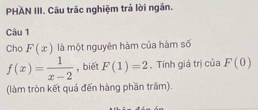 PHÄN III. Câu trắc nghiệm trả lời ngắn. 
Câu 1 
Cho F(x) là một nguyên hàm của hàm số
f(x)= 1/x-2  , biết F(1)=2. Tính giá trị của F(0)
(làm tròn kết quả đến hàng phần trăm).