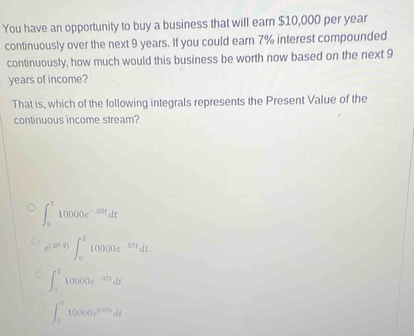 You have an opportunity to buy a business that will earn $10,000 per year
continuously over the next 9 years. If you could earn 7% interest compounded
continuously, how much would this business be worth now based on the next 9
years of income?
That is, which of the following integrals represents the Present Value of the
continuous income stream?
∈t _0^(710000e^-09t)dt
e^((07,9))∈t _0^(910000e^-07t)dt
∈t _0^(910000e^07t)dt
∈t _0^(910000e^0.07t)dt