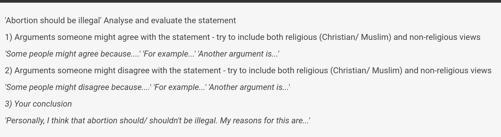 'Abortion should be illegal' Analyse and evaluate the statement 
1) Arguments someone might agree with the statement - try to include both religious (Christian/ Muslim) and non-religious views 
'Some people might agree because....' 'For example...' 'Another argument is...' 
2) Arguments someone might disagree with the statement - try to include both religious (Christian/ Muslim) and non-religious views 
'Some people might disagree because....' 'For example...' 'Another argument is...' 
3) Your conclusion 
'Personally, I think that abortion should/ shouldn't be illegal. My reasons for this are...'