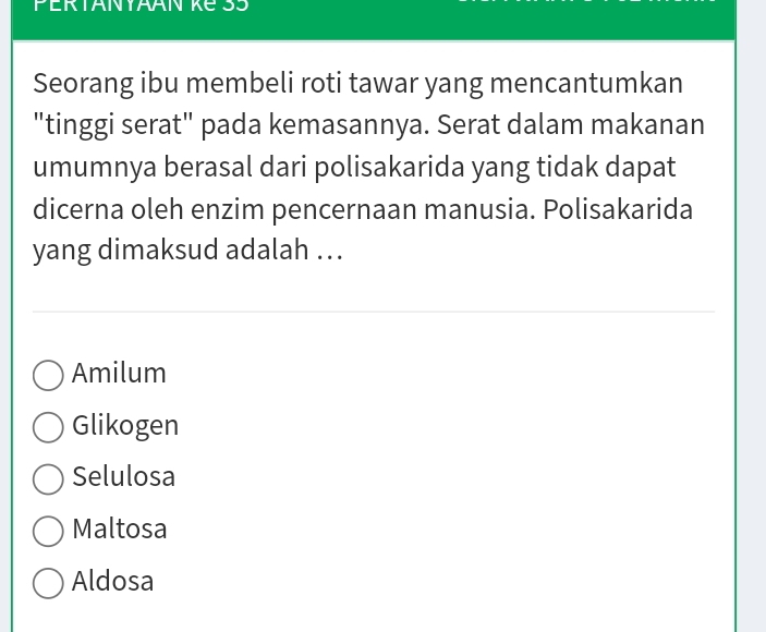 PERTANYAAN KE SS
Seorang ibu membeli roti tawar yang mencantumkan
"tinggi serat" pada kemasannya. Serat dalam makanan
umumnya berasal dari polisakarida yang tidak dapat
dicerna oleh enzim pencernaan manusia. Polisakarida
yang dimaksud adalah ..
Amilum
Glikogen
Selulosa
Maltosa
Aldosa