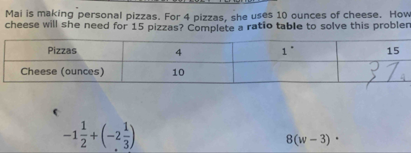 Mai is making personal pizzas. For 4 pizzas, she uses 10 ounces of cheese. How
cheese will she need for 15 pizzas? Complete a ratio table to solve this problen
-1 1/2 +(-2 1/3 )
8(w-3)