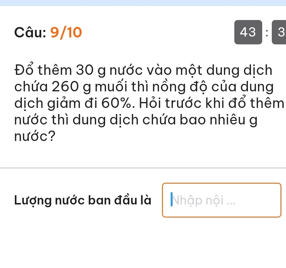 9/10 43:3 
Đổ thêm 30 g nước vào một dung dịch 
chứa 260 g muối thì nồng độ của dung 
dịch giảm đi 60%. Hỏi trước khi đổ thêm 
nước thì dung dịch chứa bao nhiêu g 
nước? 
Lượng nước ban đầu là Nhập nội ...