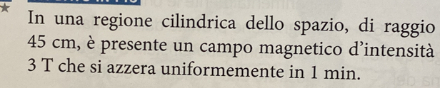 In una regione cilindrica dello spazio, di raggio
45 cm, è presente un campo magnetico d'intensità 
3 T che si azzera uniformemente in 1 min.