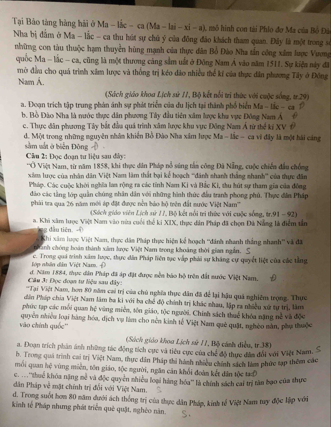 Tại Bảo tàng hàng hải ở Ma - lắc - ca (Ma -lai-xi-a) 1, mô hình con tài Phlo đơ Ma của Bồ Đào
Nha bị đắm ở Ma - lắc - ca thu hút sự chú ý của đông đảo khách tham quan. Đây là một trong sở
những con tàu thuộc hạm thuyền hùng mạnh của thực dân Bồ Đào Nha tấn công xâm lược Vương
quốc Ma - lắc - ca, cũng là một thương cảng sầm uất ở Đông Nam Á vào năm 1511. Sự kiện này đã
mở đầu cho quá trình xâm lược và thống trị kéo dào nhiều thế kỉ của thực dân phương Tây ở Đông
Nam Á.
(Sách giáo khoa Lịch sử 11, Bộ kết nổi tri thức với cuộc sống, tr.29)
a. Đoạn trích tập trung phản ánh sự phát triển của du lịch tại thành phố biển Ma - lắc - ca
b. Bồ Đào Nha là nước thực dân phương Tây đầu tiên xâm lược khu vực Đông Nam Á
c. Thực dân phương Tây bắt đầu quá trình xâm lược khu vực Đông Nam Á từ thế ki XV
d. Một trong những nguyên nhân khiến Bồ Đào Nha xâm lược Ma - lắc - ca vì đây là một hải cảng
sầm uất ở biển Đông
Câu 2: Đọc đoạn tư liệu sau đây:
“Ở Việt Nam, từ năm 1858, khi thực dân Pháp nổ súng tấn công Đà Nẵng, cuộc chiến đấu chống
xâm lược của nhân dân Việt Nam làm thất bại kế hoạch “đánh nhanh thắng nhanh” của thực dân
Pháp. Các cuộc khởi nghĩa lan rộng ra các tỉnh Nam Kì và Bắc Kì, thu hút sự tham gia của đông
đảo các tầng lớp quần chúng nhân dân với những hình thức đấu tranh phong phú. Thực dân Pháp
phải tra qua 26 năm mới áp đặt được nền bảo hộ trên đất nước Việt Nam'
(Sách giáo viên Lịch sử 11, Bộ kết nối tri thức với cuộc sống, tr.91 - 92)
a. Khi xâm lược Việt Nam vào nửa cuối thế kỉ XIX, thực dân Pháp đã chọn Đà Nẵng là điểm tần
ông đầu tiên.
7 Khi xâm lược Việt Nam, thực dân Pháp thực hiện kế hoạch “đánh nhanh thắng nhanh” và đã
nhanh chóng hoàn thành xâm lược Việt Nam trong khoảng thời gian ngắn.
c. Trong quá trình xâm lược, thực dân Pháp liên tục vấp phải sự kháng cự quyết liệt của các tầng
lớp nhân dân Việt Nam. Đ
d. Năm 1884, thực dân Pháp đã áp đặt được nền bảo hộ trên đất nước Việt Nam.
Câu 3: Đọc đoạn tư liệu sau đây:
*Tại Việt Nam, hơn 80 năm cai trị của chủ nghĩa thực dân đã để lại hậu quả nghiêm trọng. Thực
dân Pháp chia Việt Nam làm ba kì với ba chế độ chính trị khác nhau, lập ra nhiều xứ tự trị, làm
phức tạp các mối quan hệ vùng miền, tôn giáo, tộc người. Chính sách thuế khóa nặng nề và độc
quyền nhiều loại hàng hóa, dịch vụ làm cho nền kinh tế Việt Nam què quặt, nghèo nàn, phụ thuộc
vào chính quốc”
(Sách giáo khoa Lịch sử 11, Bộ cánh diều, tr.38)
a. Đoạn trích phản ánh những tác động tích cực và tiêu cực của chế độ thực dân đối với Việt Nam.
b. Trong quá trình cai trị Việt Nam, thực dân Pháp thi hành nhiều chính sách làm phức tạp thêm các
mối quan hệ vùng miền, tôn giáo, tộc người, ngăn cản khối đoàn kết dân tộc ta:Đ
c. .“thuế khóa nặng nề và độc quyền nhiều loại hàng hóa” là chính sách cai trị tàn bạo của thực
dân Pháp về mặt chính trị đối với Việt Nam.
d. Trong suốt hơn 80 năm dưới ách thống trị của thực dân Pháp, kinh tế Việt Nam tuy độc lập với
kinh tế Pháp nhưng phát triển què quặt, nghèo nàn.