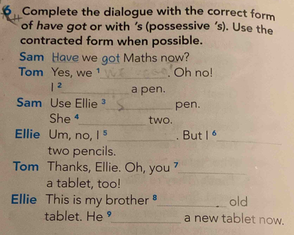 Complete the dialogue with the correct form 
of have got or with ’s (possessive ’s). Use the 
contracted form when possible. 
Sam Have we got Maths now? 
Tom Yes, we 1_ . Oh no! 
I^2 
_a pen. 
Sam Use Ellie _pen. 
She ⁴_ two. 
_ 
Ellie Um, no, |^5 _ . But |^6
two pencils. 
Tom Thanks, Ellie. Oh, you _ 
a tablet, too! 
Ellie This is my brother _old 
tablet. He°_ a new tablet now.