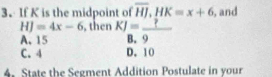 If K is the midpoint of overline HJ, HK=x+6 , and
HJ=4x-6 , then KJ=_ ?
A. 15 B. 9
C. 4 D. 10
4. State the Segment Addition Postulate in your