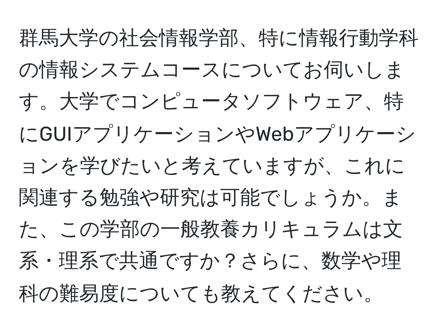 群馬大学の社会情報学部、特に情報行動学科の情報システムコースについてお伺いします。大学でコンピュータソフトウェア、特にGUIアプリケーションやWebアプリケーションを学びたいと考えていますが、これに関連する勉強や研究は可能でしょうか。また、この学部の一般教養カリキュラムは文系・理系で共通ですか？さらに、数学や理科の難易度についても教えてください。