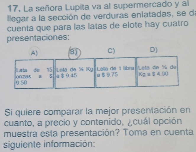 La señora Lupita va al supermercado y al 
llegar a la sección de verduras enlatadas, se da 
cuenta que para las latas de elote hay cuatro 
presentaciones: 
Si quiere comparar la mejor presentación en 
cuanto, a precio y contenido, ¿cuál opción 
muestra esta presentación? Toma en cuenta 
siguiente información: