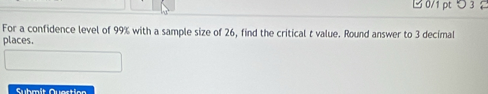 つ 3 
For a confidence level of 99% with a sample size of 26, find the critical t value. Round answer to 3 decimal 
places. 
Submit Question