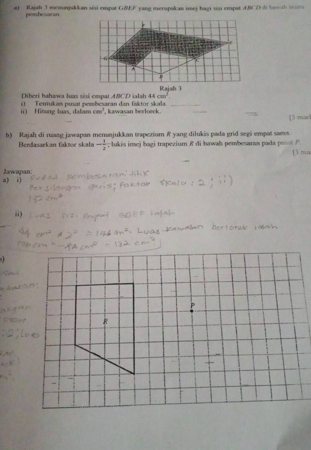 Rajah 3 menunjukkan sisi empat GBEF yang merupakan imej bagi sisi empat ABCD di bawah suatu 
pembesaran. 
Rajah 3 
Diberi bahawa luas sisi empat ABCD ialah 44cm^2. 
i) Tentukan pusat pembesaran dan faktor skala._ 
ii) Hitung luas, dalam cm^2 , kawasan berlorek. 
_ 
[5 marl 
b) Rajah di ruang jawapan menunjukkan trapezium R yang dilukis pada grid segi empat sama. 
Berdasarkan faktor skala - 1/2  , lukis imej bagi trapezium R di bawah pembesaran pada pusat P. 
[3 ma 
Jawapan: 
a) i) 
ii) 
)