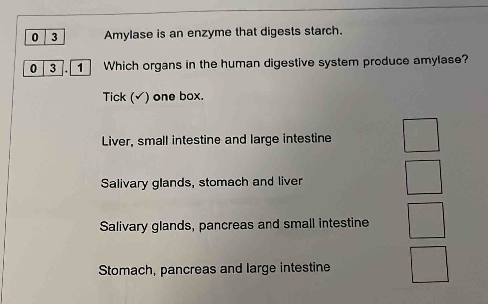 0 3 Amylase is an enzyme that digests starch.
0 3. 1 Which organs in the human digestive system produce amylase?
Tick (√) one box.
Liver, small intestine and large intestine
Salivary glands, stomach and liver
Salivary glands, pancreas and small intestine
Stomach, pancreas and large intestine