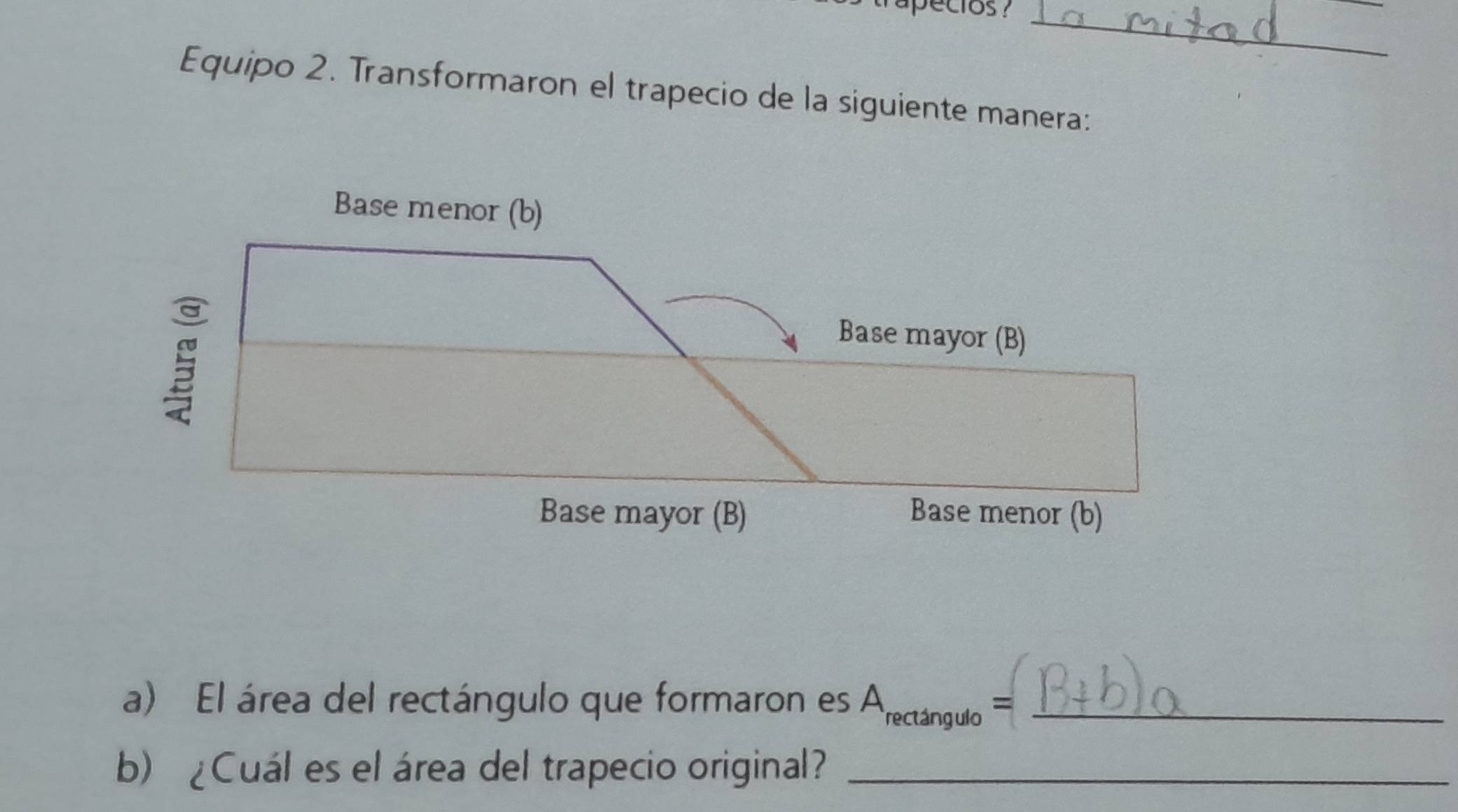 pecios ?_ 
Equipo 2. Transformaron el trapecio de la siguiente manera: 
a) El área del rectángulo que formaron es A_rectan gulo=. _ 
b)¿Cuál es el área del trapecio original?_