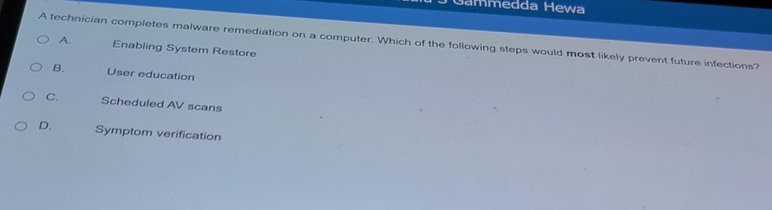 Gammedda Hewa
A technician completes malware remediation on a computer. Which of the following steps would most likely prevent future infections? A.
Enabling System Restore
B. User education
C. Scheduled AV scans
D. Symptom verification