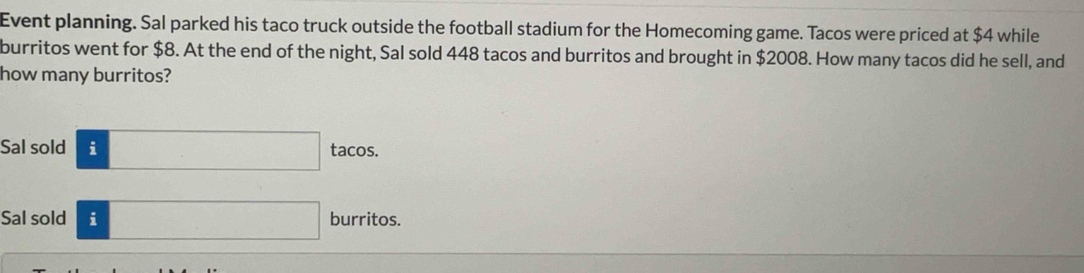 Event planning. Sal parked his taco truck outside the football stadium for the Homecoming game. Tacos were priced at $4 while 
burritos went for $8. At the end of the night, Sal sold 448 tacos and burritos and brought in $2008. How many tacos did he sell, and 
how many burritos? 
Sal sold ftacos. 
Sal sold □ burritos.