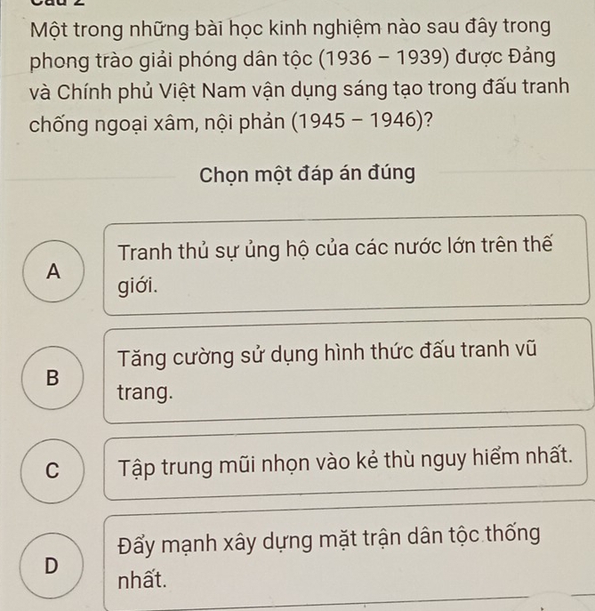 Một trong những bài học kinh nghiệm nào sau đây trong
phong trào giải phóng dân tộc ( 1936-1939) ) được Đảng
và Chính phủ Việt Nam vận dụng sáng tạo trong đấu tranh
chống ngoại xâm, nội phản (1945-1946) ?
Chọn một đáp án đúng
Tranh thủ sự ủng hộ của các nước lớn trên thế
A giới.
Tăng cường sử dụng hình thức đấu tranh vũ
B trang.
C Tập trung mũi nhọn vào kẻ thù nguy hiểm nhất.
Đẩy mạnh xây dựng mặt trận dân tộc thống
D nhất.