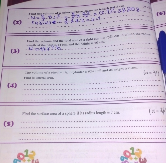 Find the volume of a sphere whose diameter length is 4.2 cm. _ π =4
_(6) 
_ 
(2) 
_ 
_ 
_ 
_ 
Find the volume and the total area of a right circular cylinder in which the radius 
length of the base =14cm. and the height is 20 cm. 
_ 
(3) 
_ 
_ 
_ 
_ 
The volume of a circular right cylinder is 924cm^3 and its height is 6 cm.
(π = 22/7 )
Find its lateral area 
_ 
(4)_ 
_ 
_ 
_ 
Find the surface area of a sphere if its radius length =7cm.
(π = 22/7 
(5)_ 
_ 
_ 
_ 
_