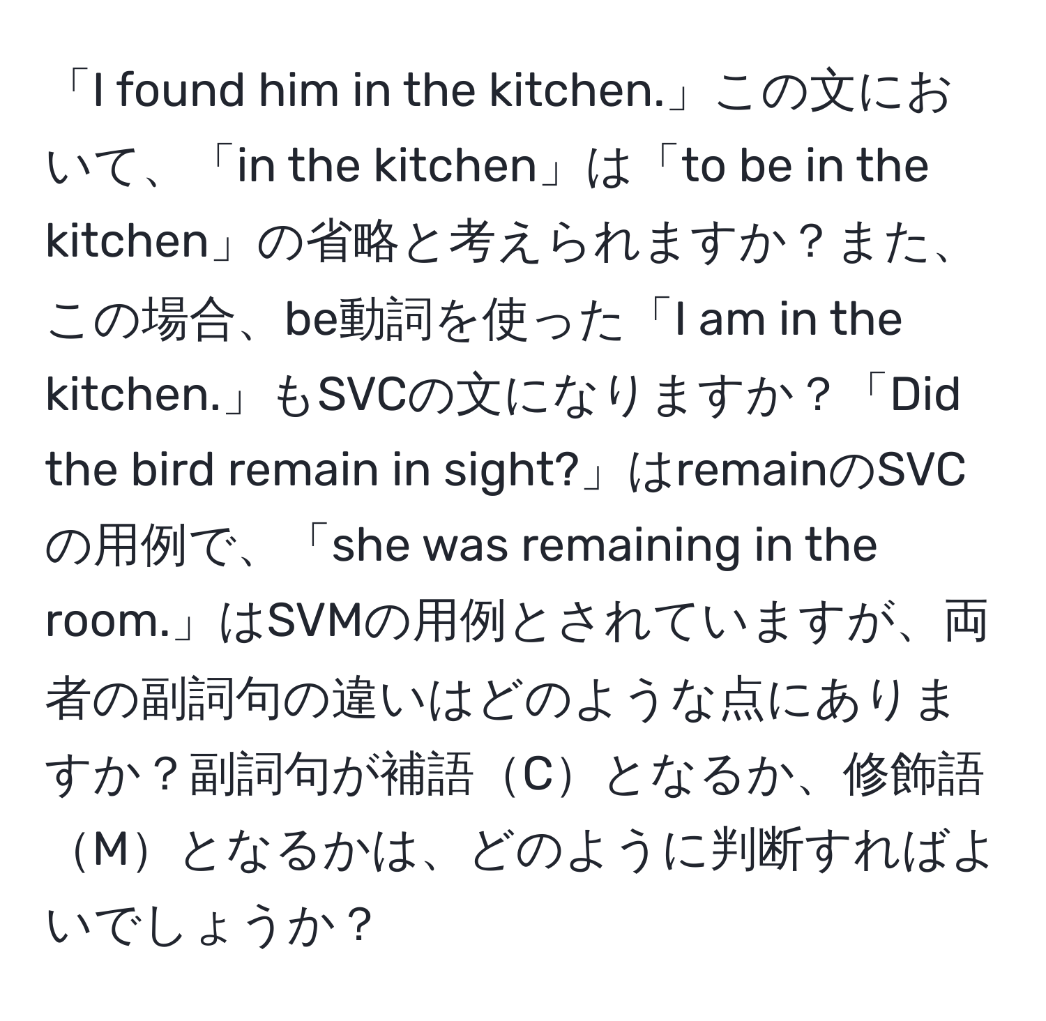 「I found him in the kitchen.」この文において、「in the kitchen」は「to be in the kitchen」の省略と考えられますか？また、この場合、be動詞を使った「I am in the kitchen.」もSVCの文になりますか？「Did the bird remain in sight?」はremainのSVCの用例で、「she was remaining in the room.」はSVMの用例とされていますが、両者の副詞句の違いはどのような点にありますか？副詞句が補語Cとなるか、修飾語Mとなるかは、どのように判断すればよいでしょうか？