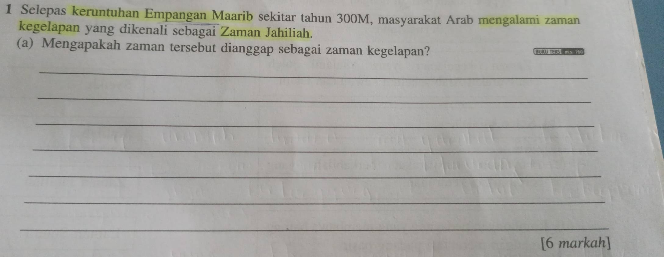 Selepas keruntuhan Empangan Maarib sekitar tahun 300M, masyarakat Arab mengalami zaman 
kegelapan yang dikenali sebagai Zaman Jahiliah. 
(a) Mengapakah zaman tersebut dianggap sebagai zaman kegelapan? BUKU TEKS m.s. 160
_ 
_ 
_ 
_ 
_ 
_ 
_ 
[6 markah]