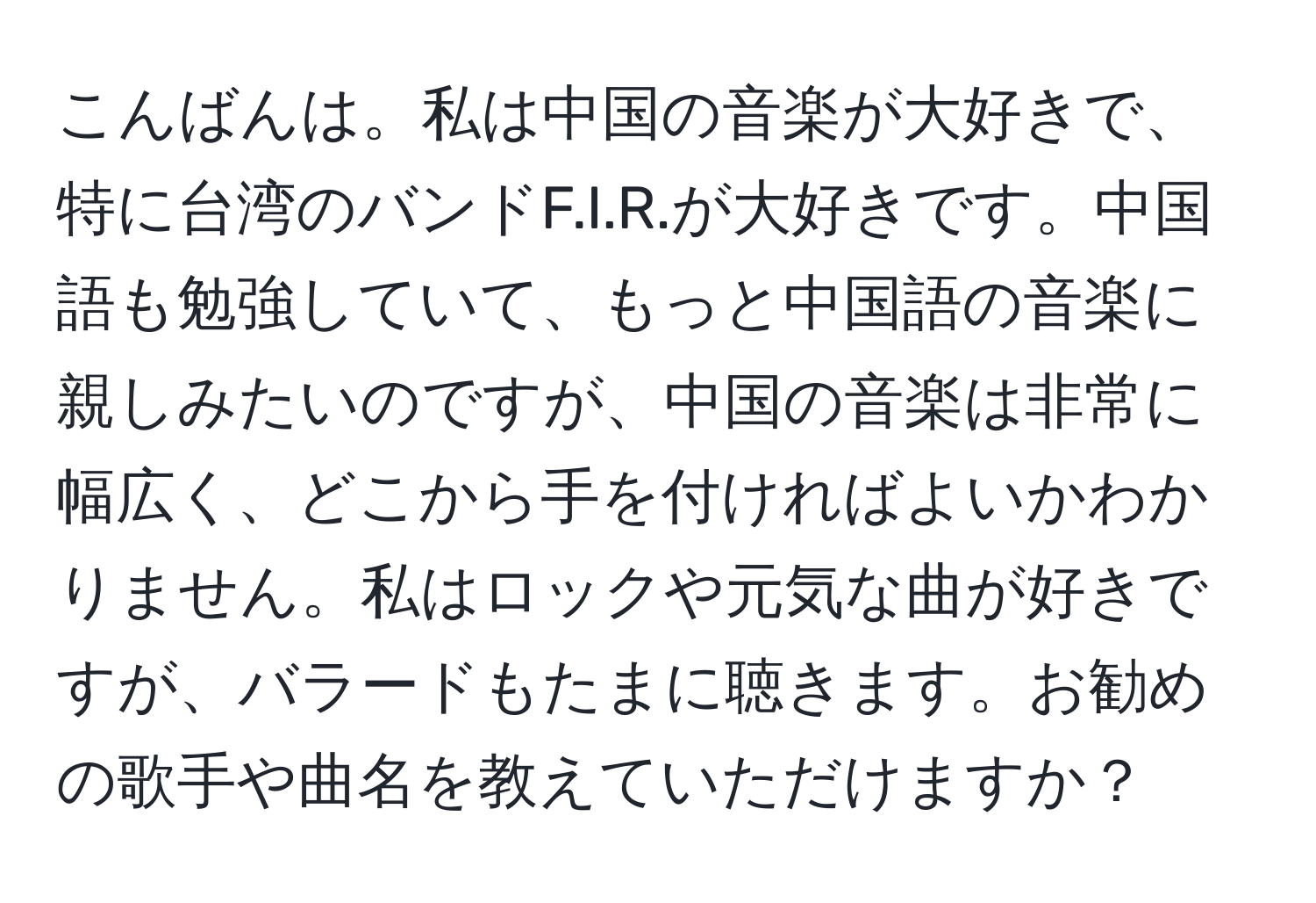 こんばんは。私は中国の音楽が大好きで、特に台湾のバンドF.I.R.が大好きです。中国語も勉強していて、もっと中国語の音楽に親しみたいのですが、中国の音楽は非常に幅広く、どこから手を付ければよいかわかりません。私はロックや元気な曲が好きですが、バラードもたまに聴きます。お勧めの歌手や曲名を教えていただけますか？