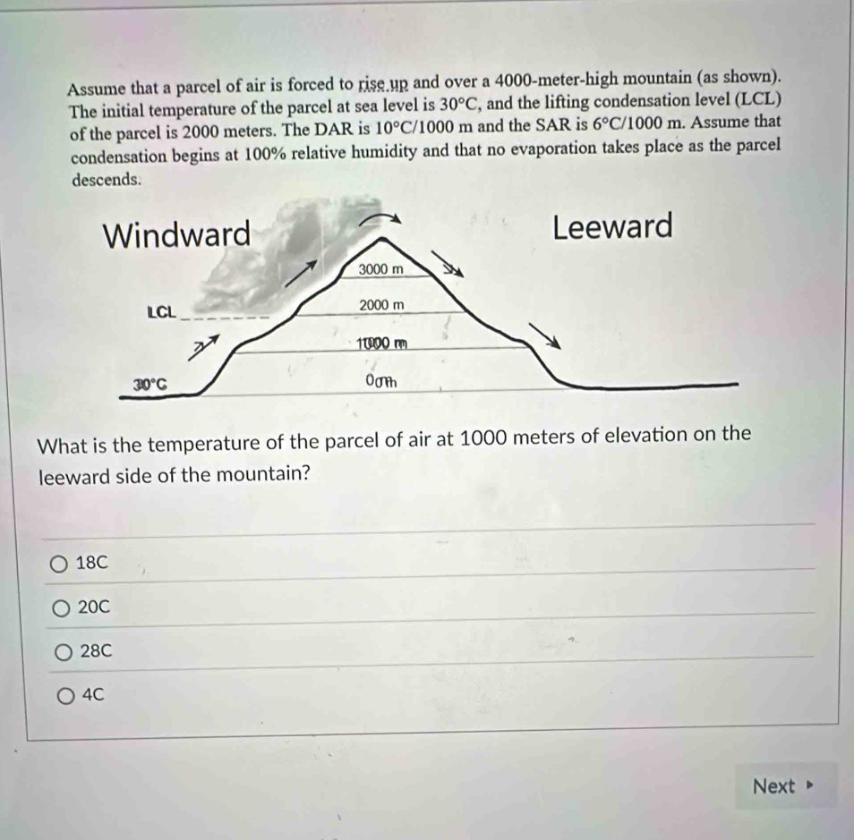 Assume that a parcel of air is forced to rise up and over a 4000-meter-high mountain (as shown).
The initial temperature of the parcel at sea level is 30°C , and the lifting condensation level (LCL)
of the parcel is 2000 meters. The DAR is 10°C/ /1000 m and the SAR is 6° C / 1 000π. Assume that
condensation begins at 100% relative humidity and that no evaporation takes place as the parcel
descends.
What is the temperature of the parcel of air at 1000 meters of elevation on the
leeward side of the mountain?
18C
20C
28C
4C
Next