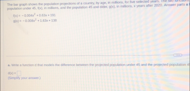 The bar graph shows the population projections of a country, by age, in millions, for five selected years. The two lunctions 
population under 45. f(x) , in millions, and the population 45 and older. g(x) , in millions, x years after 2020. Answer parts a
f(x)=-0.004x^2+0.63x+191
g(x)=-0.008x^2+1.63x+138
a. Write a function d that models the difference between the projected population under 45 and the projected population 4
d(x)=□
(Simplify your answer.)