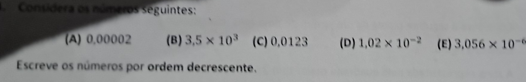 Consídera os números seguintes: 
(A) 0,00002 (B) 3,5* 10^3 (C) 0,0123 (D) 1.02* 10^(-2) (E) 3.056* 10^(-6)
Escreve os números por ordem decrescente.